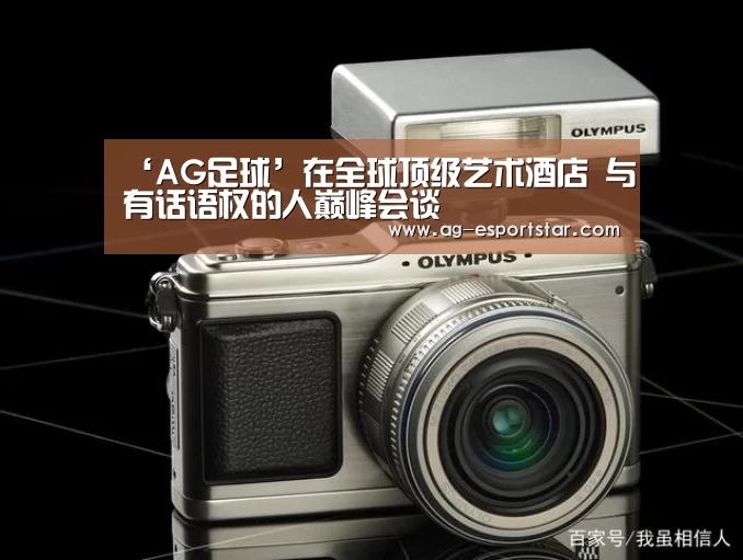 ‘AG足球’在全球顶级艺术酒店 与有话语权的人巅峰会谈(图1) AG体育
